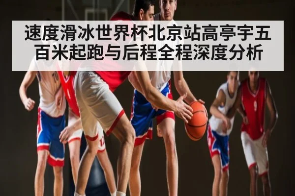 速度滑冰世界杯北京站高亭宇五百米起跑与后程全程深度分析